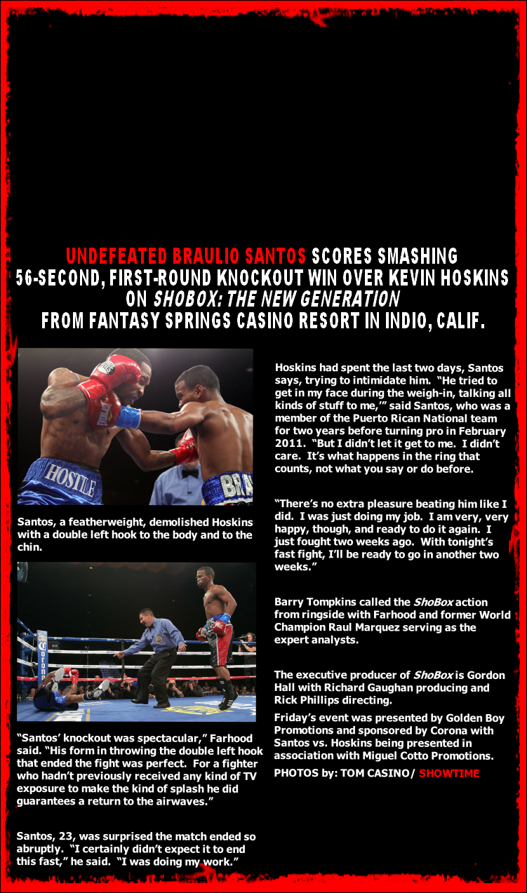UNDEFEATED BRAULIO SANTOS SCORES SMASHING
56-SECOND, FIRST-ROUND KNOCKOUT WIN OVER KEVIN HOSKINS
ON SHOBOX: THE NEW GENERATION 
FROM FANTASY SPRINGS CASINO RESORT IN INDIO, CALIF.