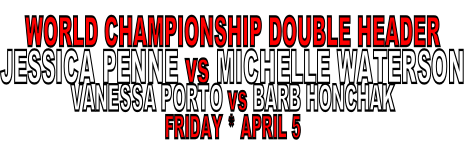 WORLD CHAMPIONSHIP DOUBLE HEADER
JESSICA PENNE vs MICHELLE WATERSON
VANESSA PORTO vs BARB HONCHAK
FRIDAY * APRIL 5 